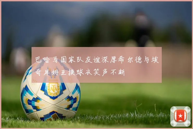 巴哈马国家队友谊深厚希尔德与埃奇库姆互换球衣笑声不断
