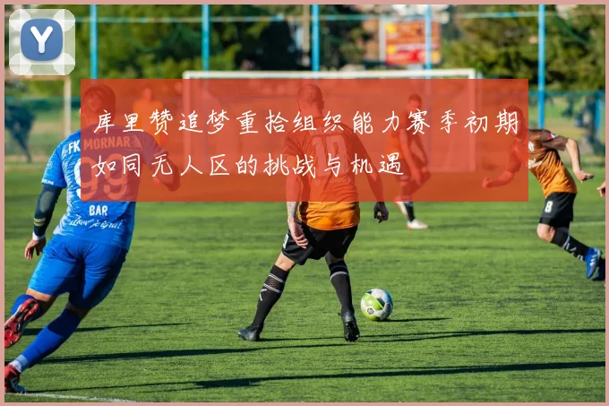 库里赞追梦重拾组织能力赛季初期如同无人区的挑战与机遇