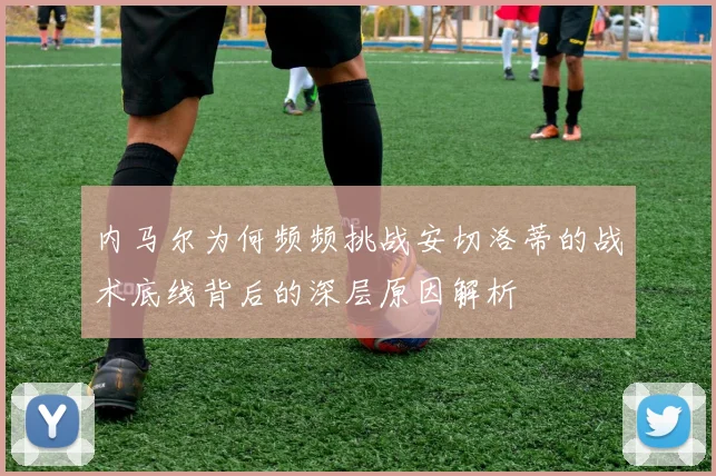 内马尔为何频频挑战安切洛蒂的战术底线背后的深层原因解析