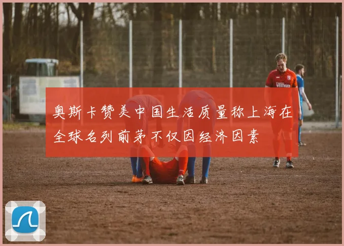奥斯卡赞美中国生活质量称上海在全球名列前茅不仅因经济因素