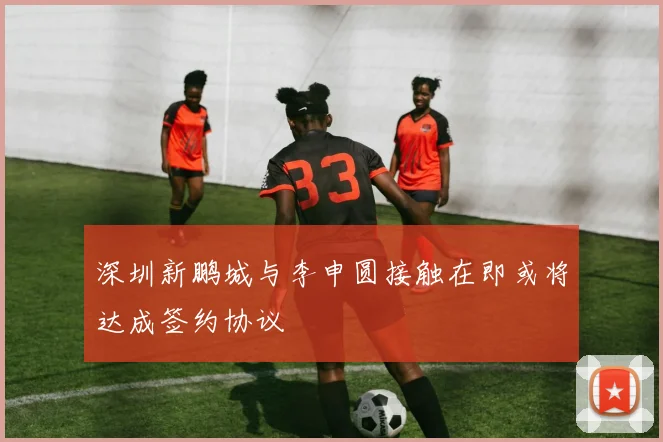 深圳新鹏城与李申圆接触在即或将达成签约协议