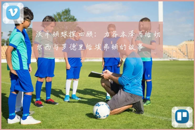 沃辛顿球探回顾：力荐本泽马给切尔西与罗德里给埃弗顿的故事