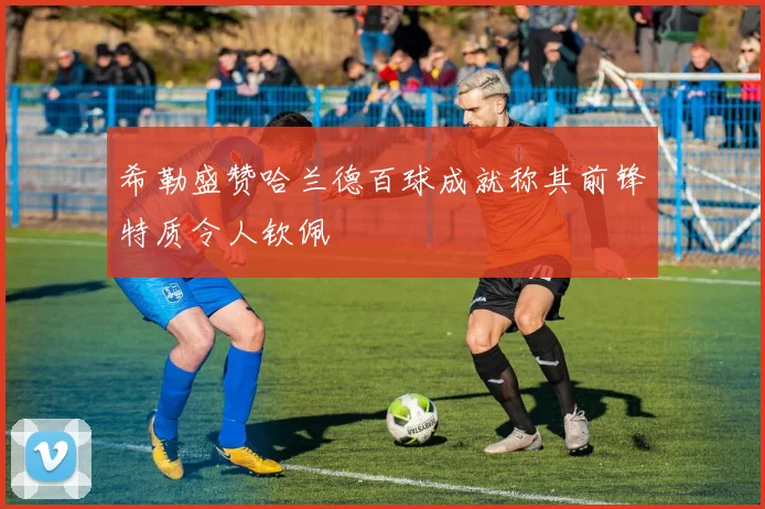 希勒盛赞哈兰德百球成就称其前锋特质令人钦佩