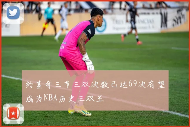 约基奇三节三双次数已达69次有望成为NBA历史三双王