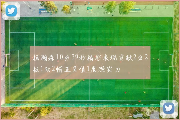 杨瀚森10分39秒精彩表现贡献2分2板1助2帽正负值1展现实力