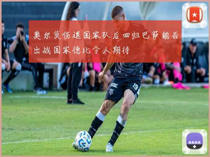 奥尔莫伤退国家队后回归巴萨能否出战国家德比令人期待