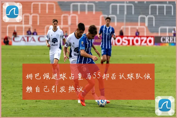 姆巴佩进球占皇马55却否认球队依赖自己引发热议