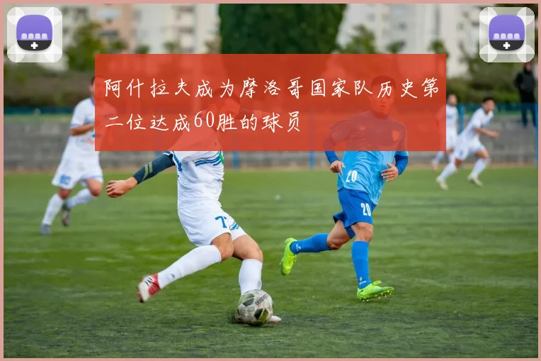 阿什拉夫成为摩洛哥国家队历史第二位达成60胜的球员