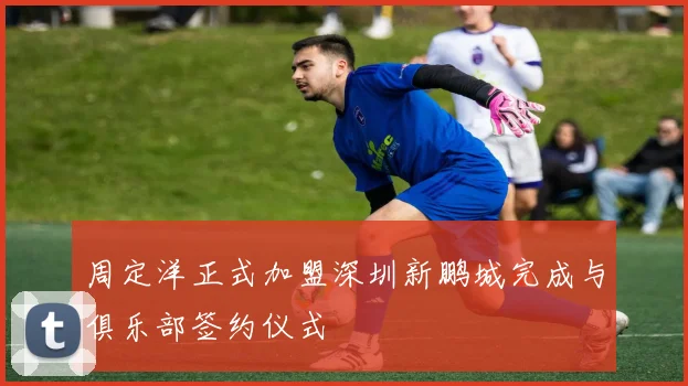 周定洋正式加盟深圳新鹏城完成与俱乐部签约仪式