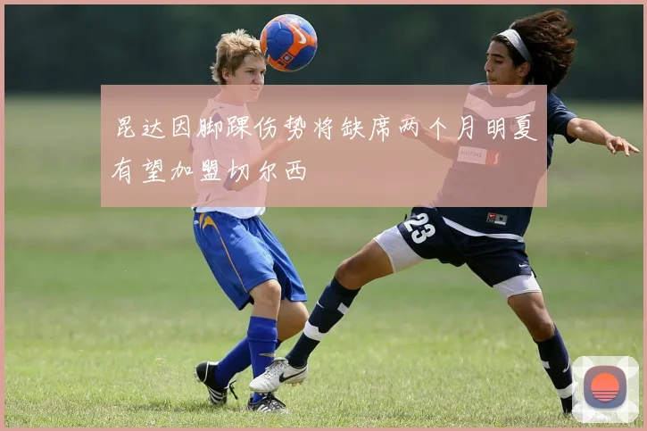 昆达因脚踝伤势将缺席两个月明夏有望加盟切尔西