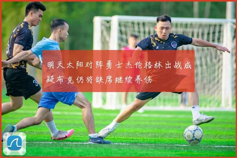 明天太阳对阵勇士杰伦格林出战成疑布克仍将缺席继续养伤
