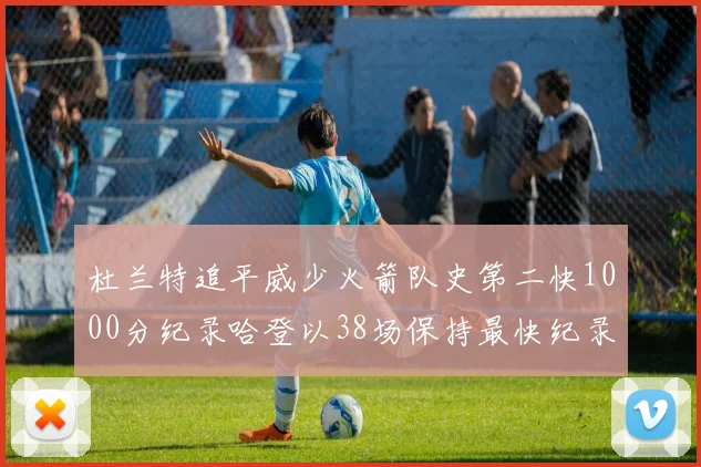 杜兰特追平威少火箭队史第二快1000分纪录哈登以38场保持最快纪录