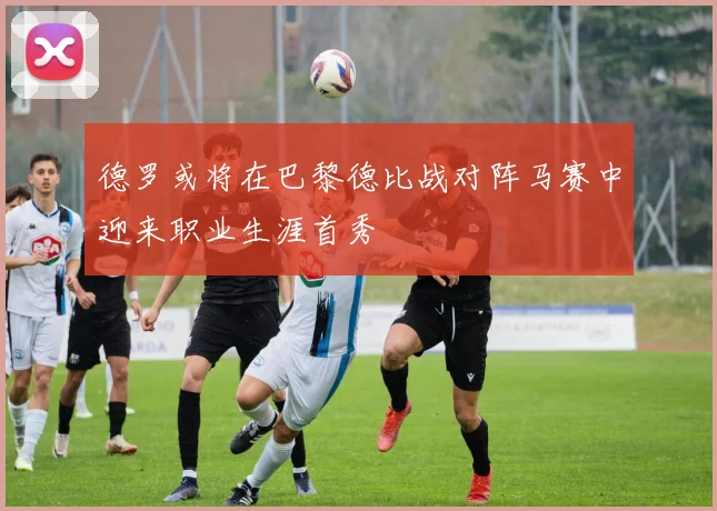 德罗或将在巴黎德比战对阵马赛中迎来职业生涯首秀