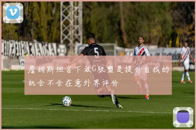 詹姆斯坦言下放G联盟是提升自我的机会不会在意外界评价