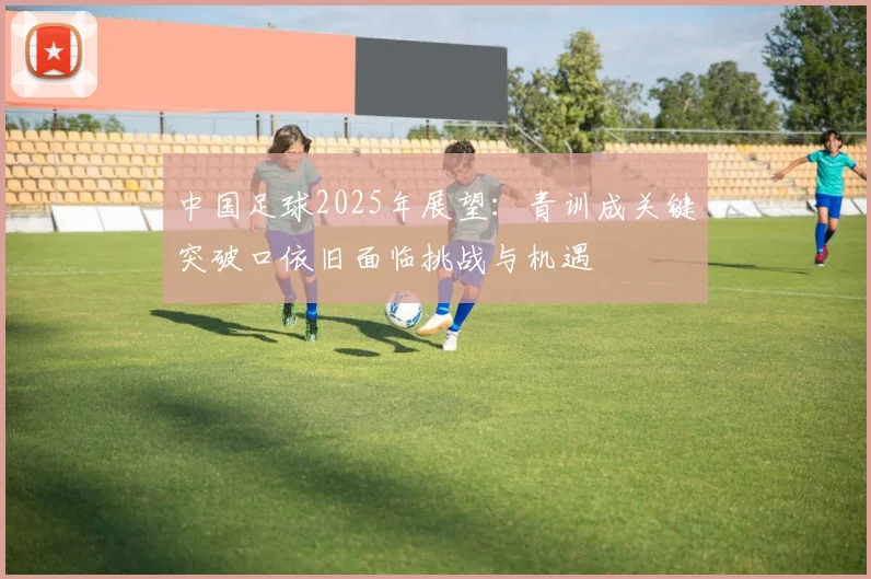 中国足球2025年展望：青训成关键突破口依旧面临挑战与机遇