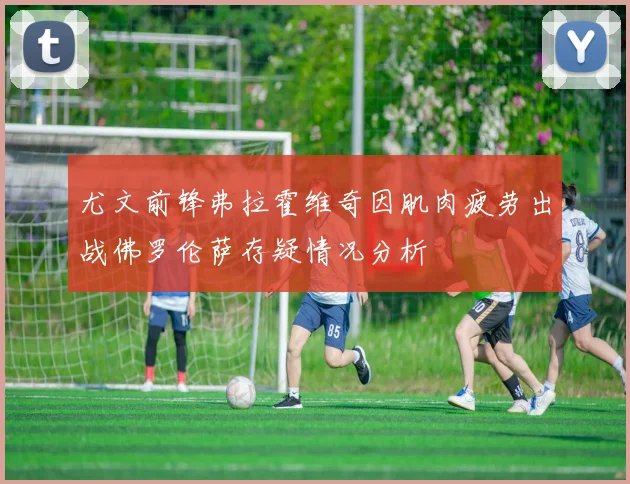 尤文前锋弗拉霍维奇因肌肉疲劳出战佛罗伦萨存疑情况分析