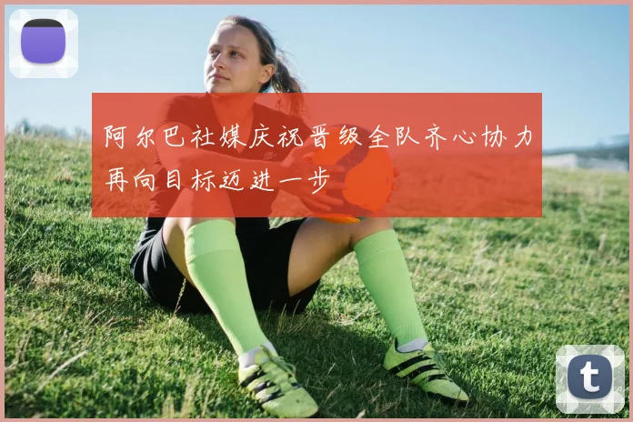 阿尔巴社媒庆祝晋级全队齐心协力再向目标迈进一步