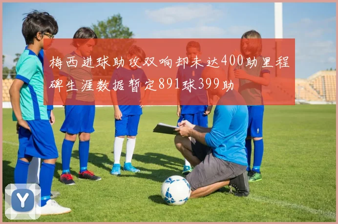 梅西进球助攻双响却未达400助里程碑生涯数据暂定891球399助