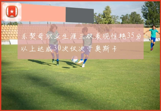 东契奇职业生涯三双表现惊艳35分以上达成30次仅次于奥斯卡