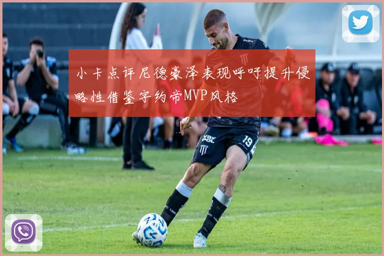 小卡点评尼德豪泽表现呼吁提升侵略性借鉴字约帝MVP风格