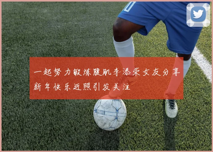 一起努力锻炼腹肌李添荣女友分享新年快乐近照引发关注