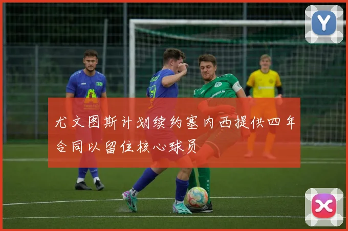 尤文图斯计划续约塞内西提供四年合同以留住核心球员