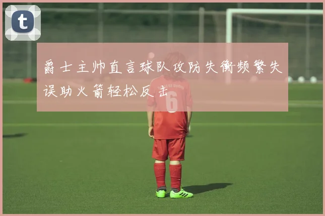 爵士主帅直言球队攻防失衡频繁失误助火箭轻松反击