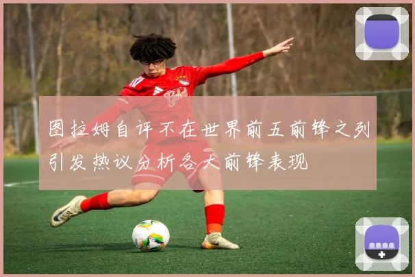 图拉姆自评不在世界前五前锋之列引发热议分析各大前锋表现