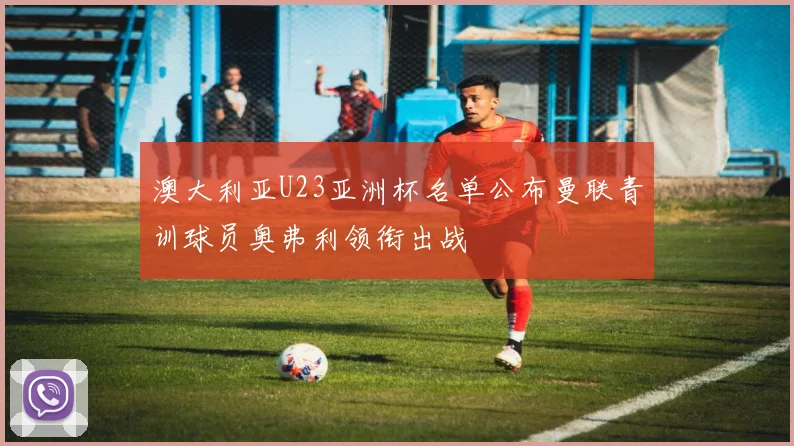 澳大利亚U23亚洲杯名单公布曼联青训球员奥弗利领衔出战