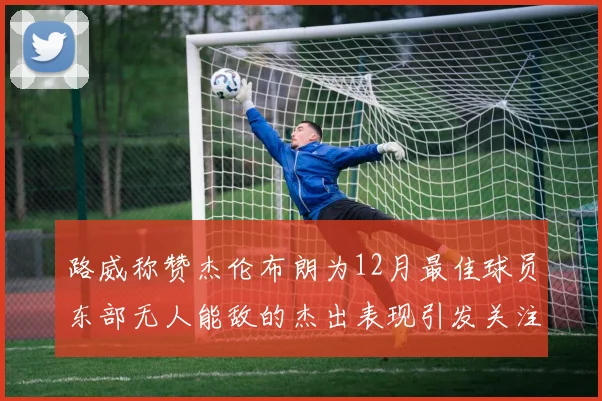 路威称赞杰伦布朗为12月最佳球员东部无人能敌的杰出表现引发关注