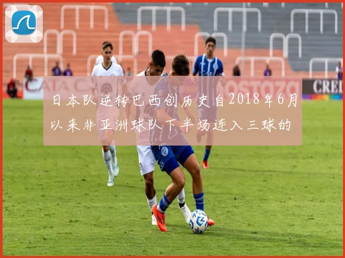 日本队逆转巴西创历史自2018年6月以来非亚洲球队下半场连入三球的壮举