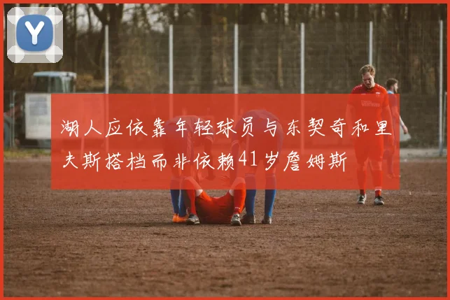 湖人应依靠年轻球员与东契奇和里夫斯搭档而非依赖41岁詹姆斯