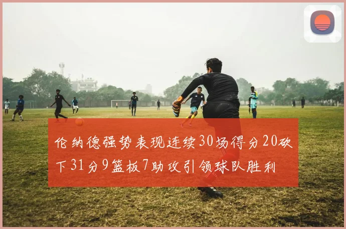 伦纳德强势表现连续30场得分20砍下31分9篮板7助攻引领球队胜利