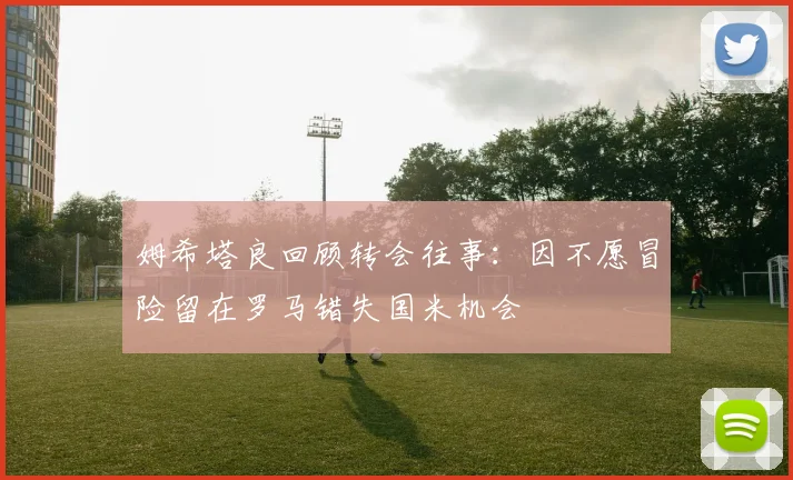 姆希塔良回顾转会往事：因不愿冒险留在罗马错失国米机会