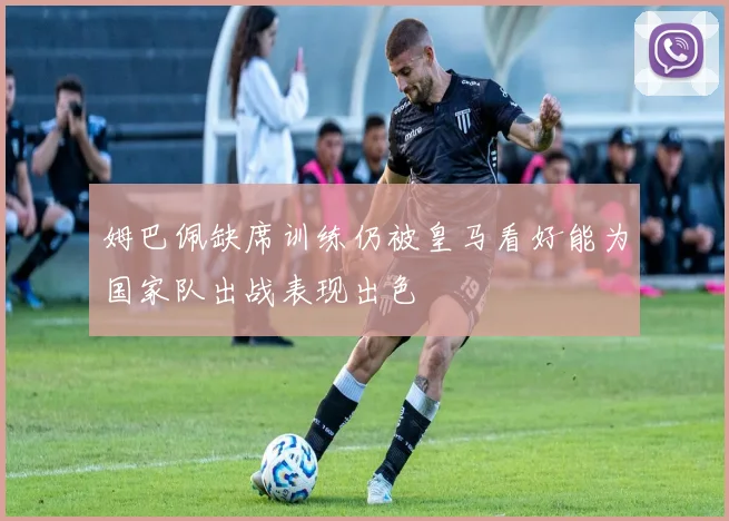 姆巴佩缺席训练仍被皇马看好能为国家队出战表现出色