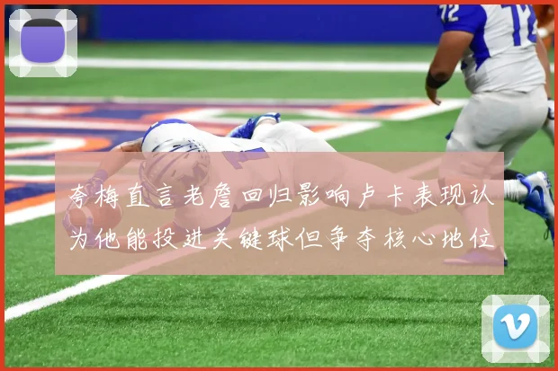 夸梅直言老詹回归影响卢卡表现认为他能投进关键球但争夺核心地位成阻碍