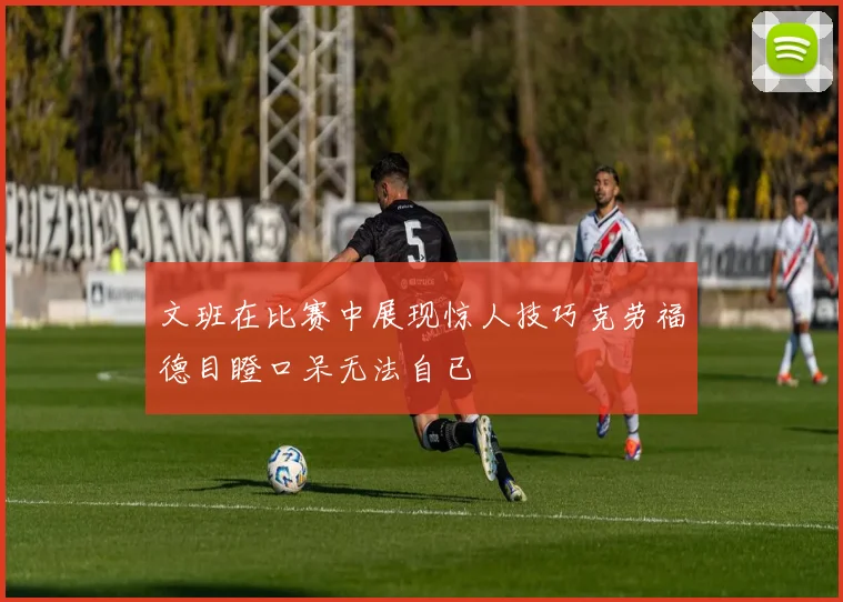 文班在比赛中展现惊人技巧克劳福德目瞪口呆无法自已