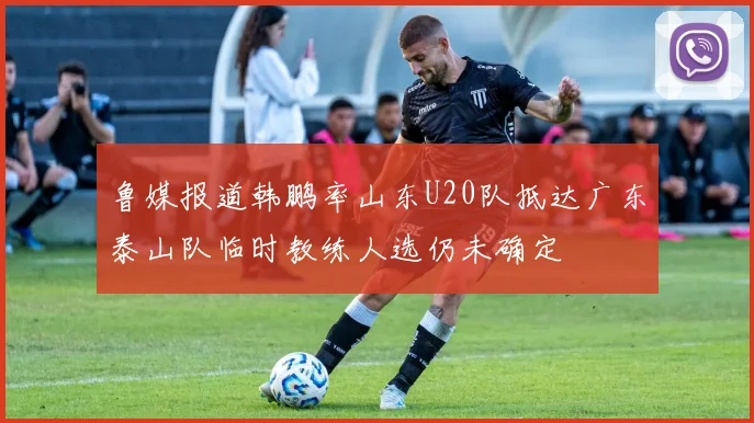 鲁媒报道韩鹏率山东U20队抵达广东泰山队临时教练人选仍未确定