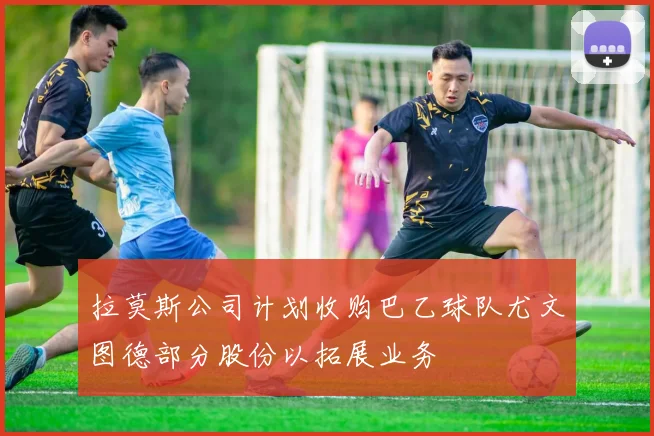 拉莫斯公司计划收购巴乙球队尤文图德部分股份以拓展业务