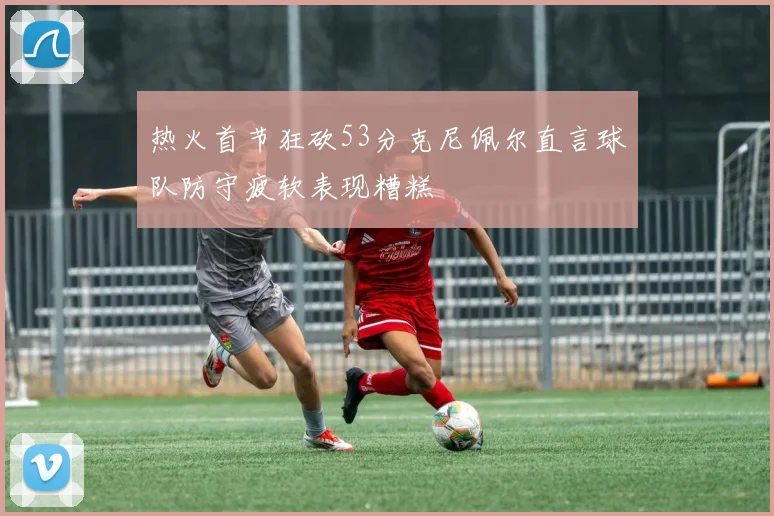 热火首节狂砍53分克尼佩尔直言球队防守疲软表现糟糕